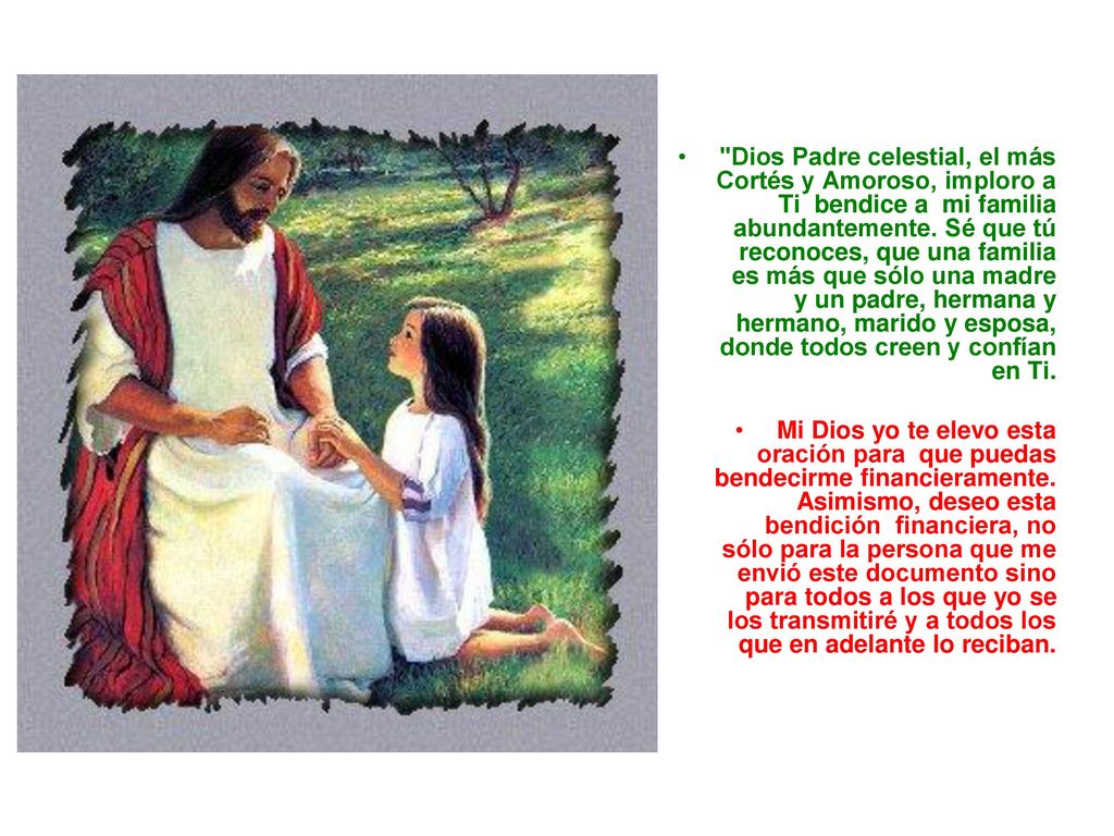 Dios Padre celestial, el más Cortés y Amoroso, imploro a Ti bendice a mi familia abundantemente. Sé que tú reconoces, que una familia es más que sólo una madre y un padre, hermana y hermano, marido y esposa, donde todos creen y confían en Ti.