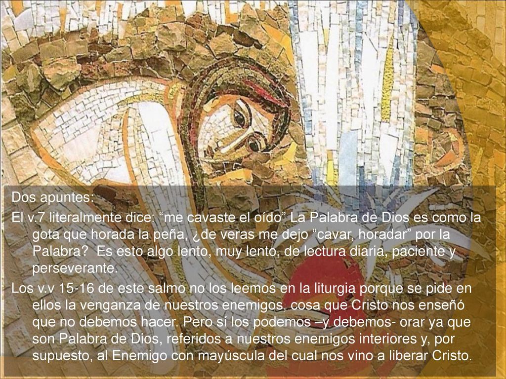 Dos apuntes: El v.7 literalmente dice: me cavaste el oído La Palabra de Dios es como la gota que horada la peña, ¿de veras me dejo cavar, horadar por la Palabra.