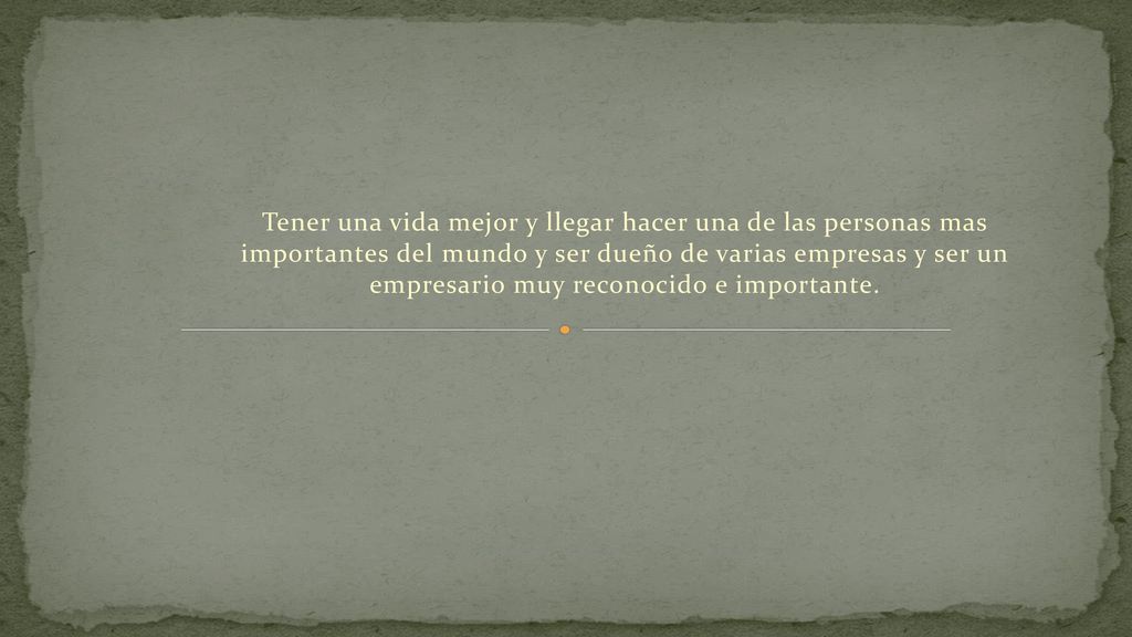 Tener una vida mejor y llegar hacer una de las personas mas importantes del mundo y ser dueño de varias empresas y ser un empresario muy reconocido e importante.