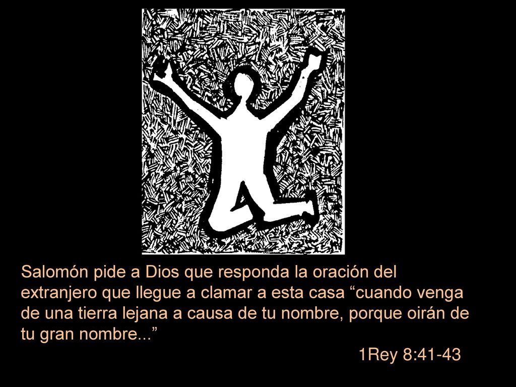 Salomón pide a Dios que responda la oración del extranjero que llegue a clamar a esta casa cuando venga de una tierra lejana a causa de tu nombre, porque oirán de tu gran nombre... 1Rey 8:41-43