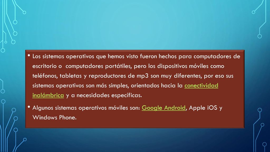 Los sistemas operativos que hemos visto fueron hechos para computadores de escritorio o computadores portátiles, pero los dispositivos móviles como teléfonos, tabletas y reproductores de mp3 son muy diferentes, por eso sus sistemas operativos son más simples, orientados hacia la conectividad inalámbrica y a necesidades específicas.
