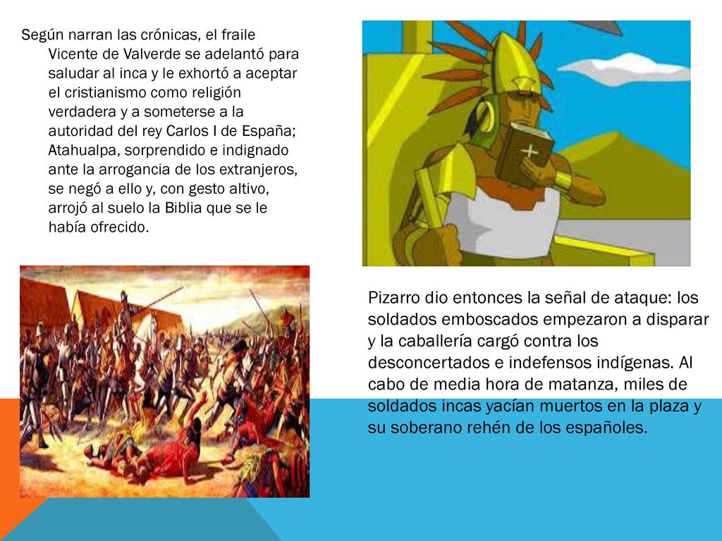 Según narran las crónicas, el fraile Vicente de Valverde se adelantó para saludar al inca y le exhortó a aceptar el cristianismo como religión verdadera y a someterse a la autoridad del rey Carlos I de España; Atahualpa, sorprendido e indignado ante la arrogancia de los extranjeros, se negó a ello y, con gesto altivo, arrojó al suelo la Biblia que se le había ofrecido.