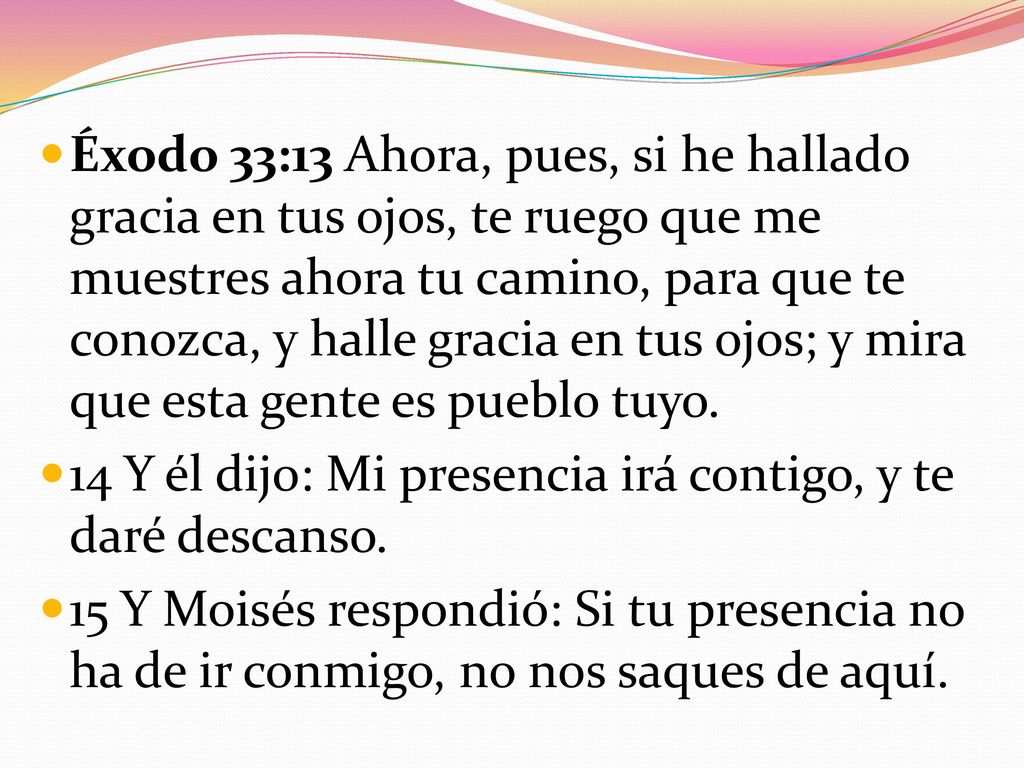Éxodo 33:13 Ahora, pues, si he hallado gracia en tus ojos, te ruego que me muestres ahora tu camino, para que te conozca, y halle gracia en tus ojos; y mira que esta gente es pueblo tuyo.