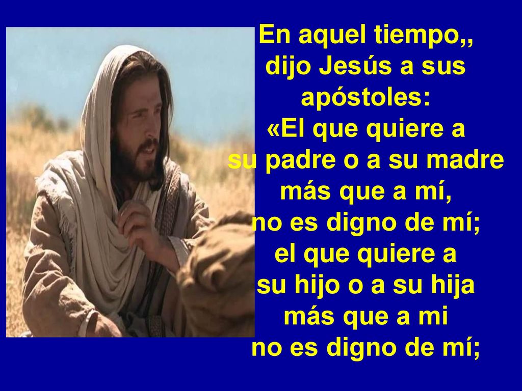 En aquel tiempo,, dijo Jesús a sus apóstoles: «El que quiere a su padre o a su madre más que a mí, no es digno de mí; el que quiere a su hijo o a su hija más que a mi no es digno de mí;