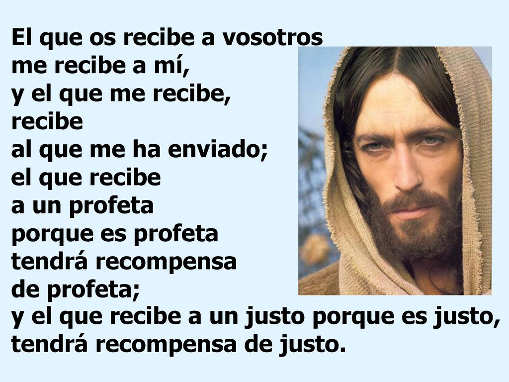 El que os recibe a vosotros me recibe a mí, y el que me recibe, recibe al que me ha enviado; el que recibe a un profeta porque es profeta tendrá recompensa de profeta;