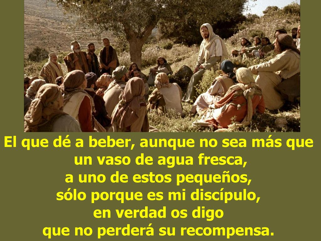 El que dé a beber, aunque no sea más que un vaso de agua fresca, a uno de estos pequeños, sólo porque es mi discípulo, en verdad os digo que no perderá su recompensa.