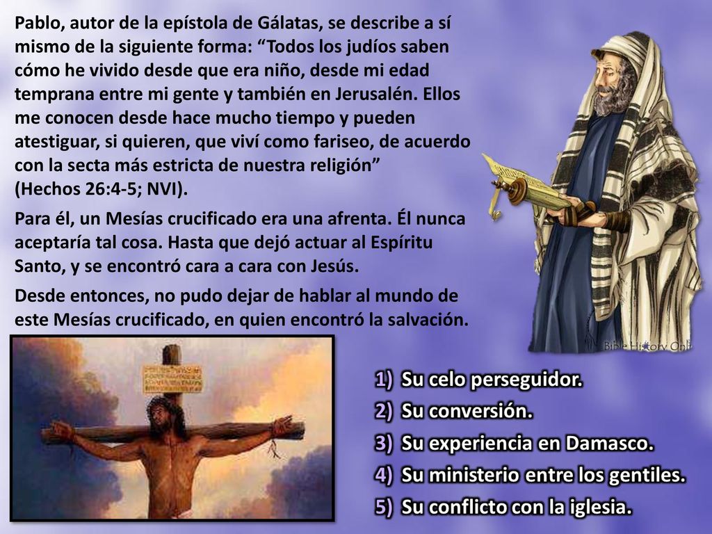 Pablo, autor de la epístola de Gálatas, se describe a sí mismo de la siguiente forma: Todos los judíos saben cómo he vivido desde que era niño, desde mi edad temprana entre mi gente y también en Jerusalén. Ellos me conocen desde hace mucho tiempo y pueden atestiguar, si quieren, que viví como fariseo, de acuerdo con la secta más estricta de nuestra religión (Hechos 26:4-5; NVI).