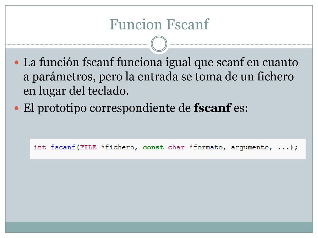 Funcion Fscanf La función fscanf funciona igual que scanf en cuanto a parámetros, pero la entrada se toma de un fichero en lugar del teclado.