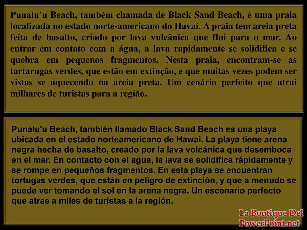 Punalu’u Beach, também chamada de Black Sand Beach, é uma praia localizada no estado norte-americano do Havaí. A praia tem areia preta feita de basalto, criado por lava vulcânica que flui para o mar. Ao entrar em contato com a água, a lava rapidamente se solidifica e se quebra em pequenos fragmentos. Nesta praia, encontram-se as tartarugas verdes, que estão em extinção, e que muitas vezes podem ser vistas se aquecendo na areia preta. Um cenário perfeito que atrai milhares de turistas para a região.