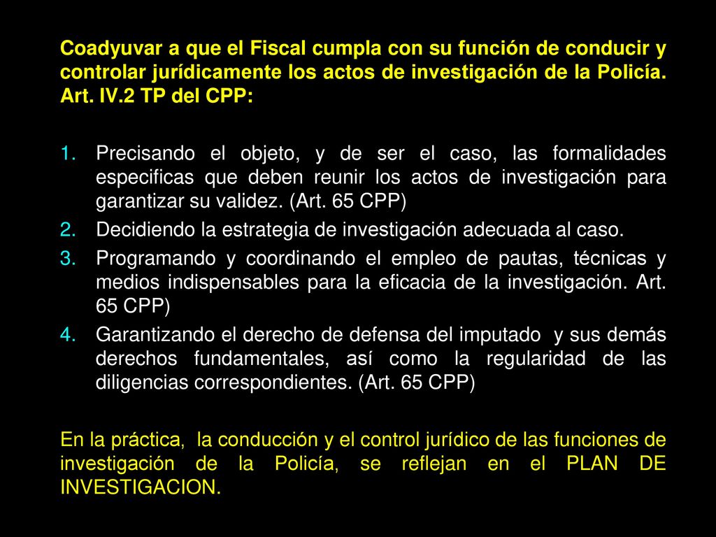 Coadyuvar a que el Fiscal cumpla con su función de conducir y controlar jurídicamente los actos de investigación de la Policía. Art. IV.2 TP del CPP: