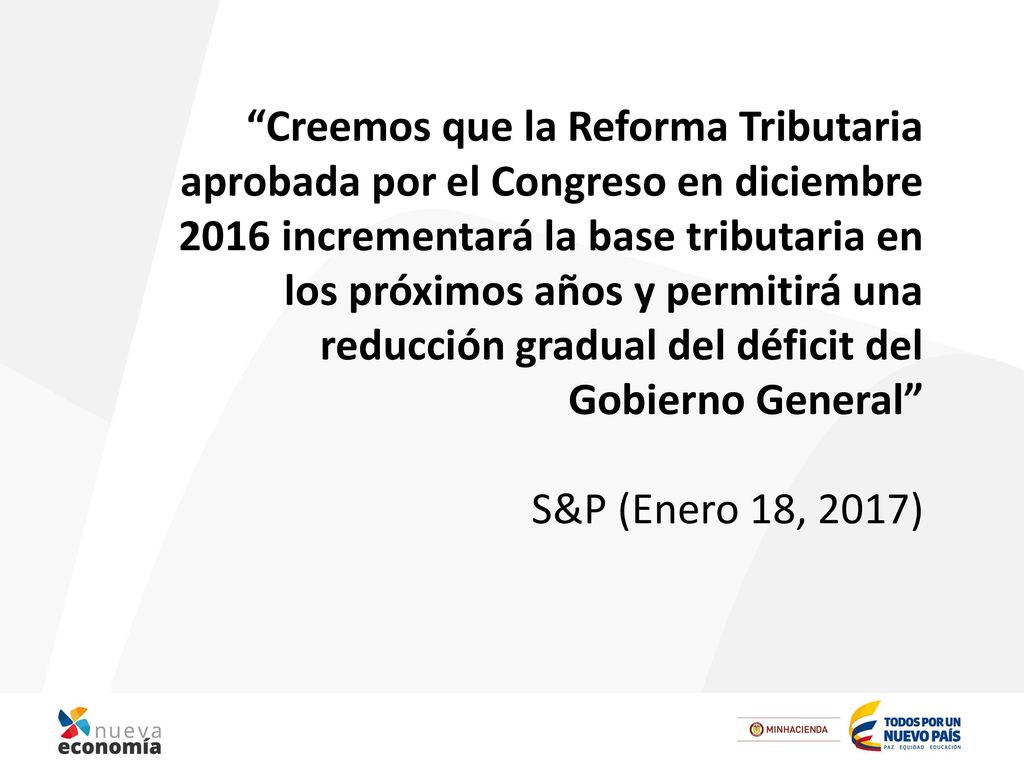 Creemos que la Reforma Tributaria aprobada por el Congreso en diciembre 2016 incrementará la base tributaria en los próximos años y permitirá una reducción gradual del déficit del Gobierno General