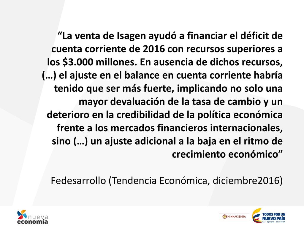 La venta de Isagen ayudó a financiar el déficit de cuenta corriente de 2016 con recursos superiores a los $3.000 millones. En ausencia de dichos recursos, (…) el ajuste en el balance en cuenta corriente habría tenido que ser más fuerte, implicando no solo una mayor devaluación de la tasa de cambio y un deterioro en la credibilidad de la política económica frente a los mercados financieros internacionales, sino (…) un ajuste adicional a la baja en el ritmo de crecimiento económico