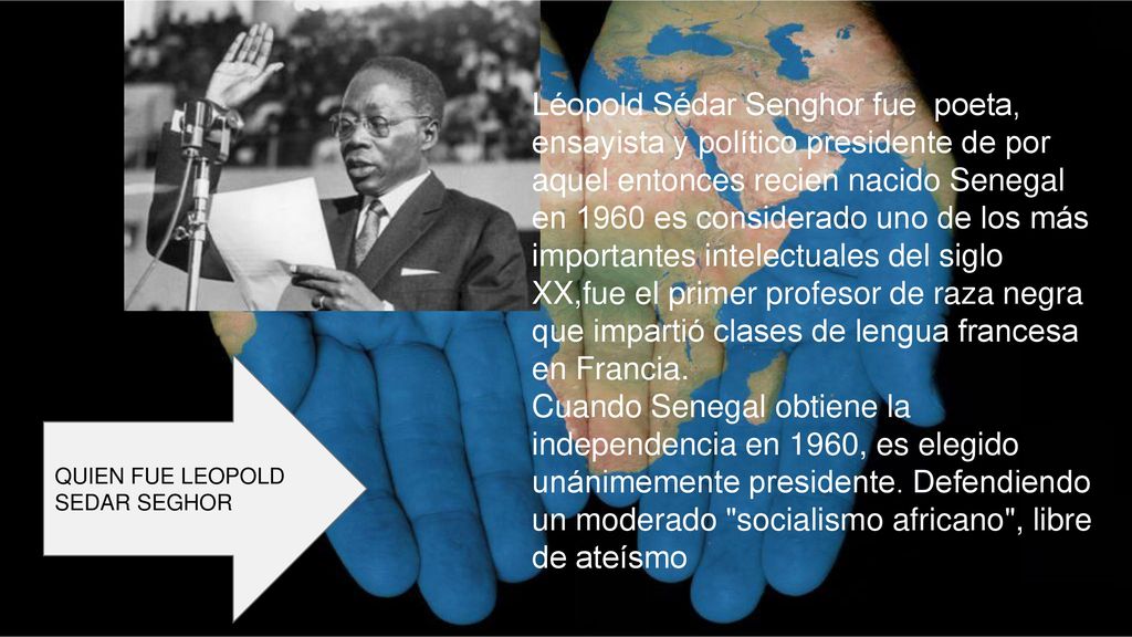 Léopold Sédar Senghor fue poeta, ensayista y político presidente de por aquel entonces recien nacido Senegal en 1960 es considerado uno de los más importantes intelectuales del siglo XX,fue el primer profesor de raza negra que impartió clases de lengua francesa en Francia.