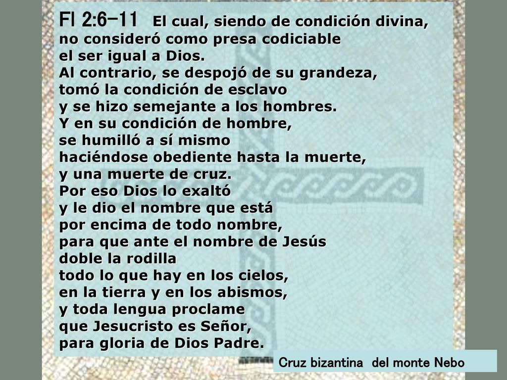 Fl 2:6-11 El cual, siendo de condición divina, no consideró como presa codiciable el ser igual a Dios. Al contrario, se despojó de su grandeza, tomó la condición de esclavo y se hizo semejante a los hombres. Y en su condición de hombre, se humilló a sí mismo haciéndose obediente hasta la muerte, y una muerte de cruz. Por eso Dios lo exaltó y le dio el nombre que está por encima de todo nombre, para que ante el nombre de Jesús doble la rodilla todo lo que hay en los cielos, en la tierra y en los abismos, y toda lengua proclame que Jesucristo es Señor,