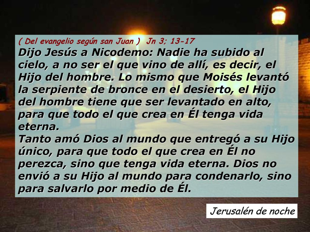 ( Del evangelio según san Juan ) Jn 3; Dijo Jesús a Nicodemo: Nadie ha subido al cielo, a no ser el que vino de allí, es decir, el Hijo del hombre. Lo mismo que Moisés levantó la serpiente de bronce en el desierto, el Hijo del hombre tiene que ser levantado en alto, para que todo el que crea en Él tenga vida eterna. Tanto amó Dios al mundo que entregó a su Hijo único, para que todo el que crea en Él no perezca, sino que tenga vida eterna. Dios no envió a su Hijo al mundo para condenarlo, sino para salvarlo por medio de Él.