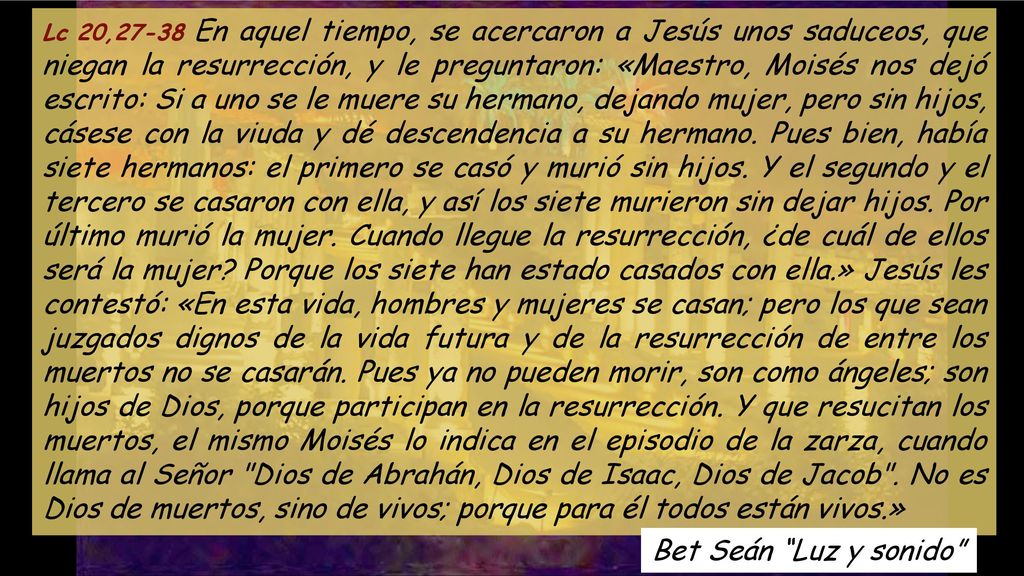 Lc 20,27-38 En aquel tiempo, se acercaron a Jesús unos saduceos, que niegan la resurrección, y le preguntaron: «Maestro, Moisés nos dejó escrito: Si a uno se le muere su hermano, dejando mujer, pero sin hijos, cásese con la viuda y dé descendencia a su hermano. Pues bien, había siete hermanos: el primero se casó y murió sin hijos. Y el segundo y el tercero se casaron con ella, y así los siete murieron sin dejar hijos. Por último murió la mujer. Cuando llegue la resurrección, ¿de cuál de ellos será la mujer Porque los siete han estado casados con ella.» Jesús les contestó: «En esta vida, hombres y mujeres se casan; pero los que sean juzgados dignos de la vida futura y de la resurrección de entre los muertos no se casarán. Pues ya no pueden morir, son como ángeles; son hijos de Dios, porque participan en la resurrección. Y que resucitan los muertos, el mismo Moisés lo indica en el episodio de la zarza, cuando llama al Señor Dios de Abrahán, Dios de Isaac, Dios de Jacob . No es Dios de muertos, sino de vivos; porque para él todos están vivos.»
