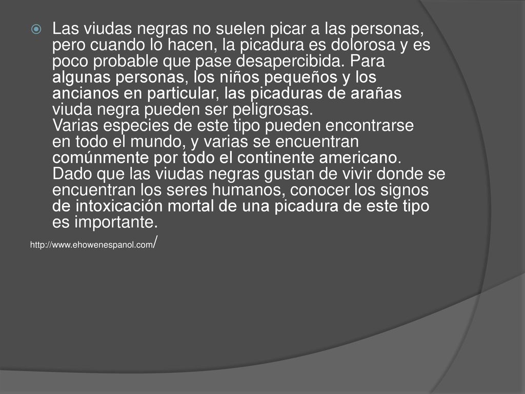 Las viudas negras no suelen picar a las personas, pero cuando lo hacen, la picadura es dolorosa y es poco probable que pase desapercibida. Para algunas personas, los niños pequeños y los ancianos en particular, las picaduras de arañas viuda negra pueden ser peligrosas. Varias especies de este tipo pueden encontrarse en todo el mundo, y varias se encuentran comúnmente por todo el continente americano. Dado que las viudas negras gustan de vivir donde se encuentran los seres humanos, conocer los signos de intoxicación mortal de una picadura de este tipo es importante.