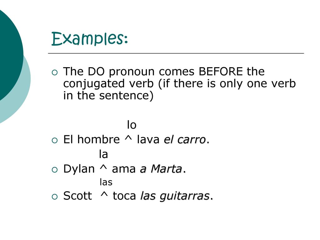 Examples: The DO pronoun comes BEFORE the conjugated verb (if there is only one verb in the sentence)