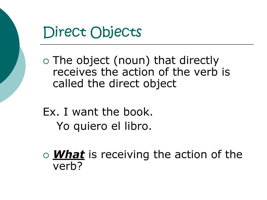 Direct Objects The object (noun) that directly receives the action of the verb is called the direct object.