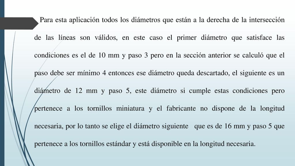 Para esta aplicación todos los diámetros que están a la derecha de la intersección de las líneas son válidos, en este caso el primer diámetro que satisface las condiciones es el de 10 mm y paso 3 pero en la sección anterior se calculó que el paso debe ser mínimo 4 entonces ese diámetro queda descartado, el siguiente es un diámetro de 12 mm y paso 5, este diámetro si cumple estas condiciones pero pertenece a los tornillos miniatura y el fabricante no dispone de la longitud necesaria, por lo tanto se elige el diámetro siguiente que es de 16 mm y paso 5 que pertenece a los tornillos estándar y está disponible en la longitud necesaria.