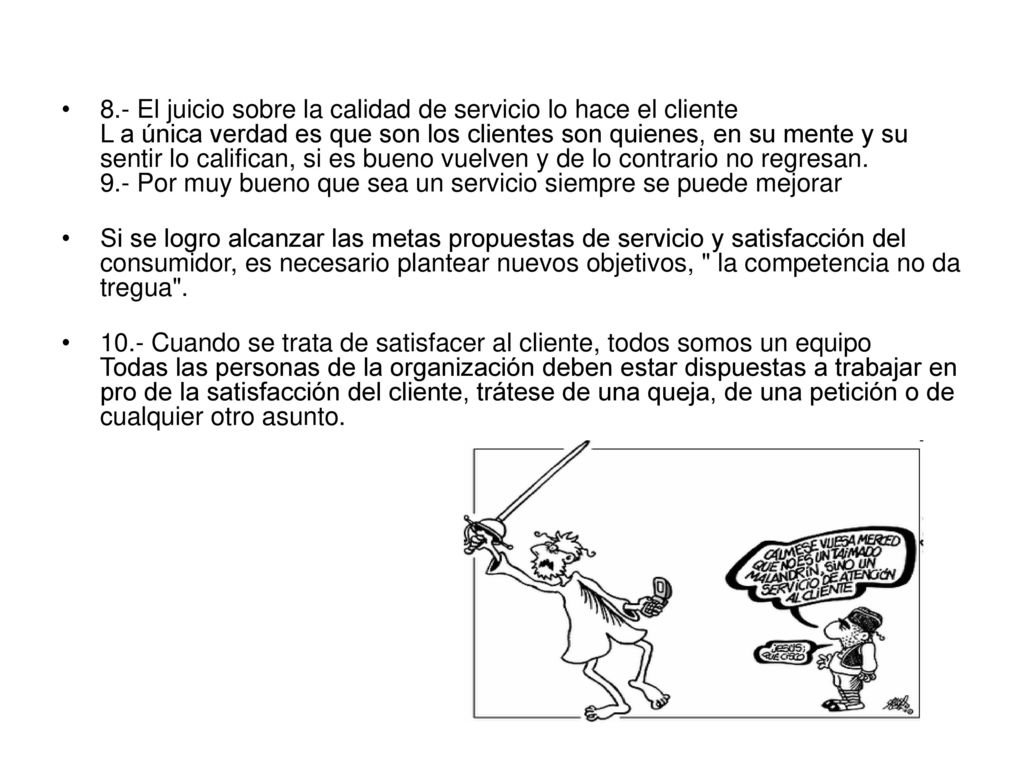 8.- El juicio sobre la calidad de servicio lo hace el cliente L a única verdad es que son los clientes son quienes, en su mente y su sentir lo califican, si es bueno vuelven y de lo contrario no regresan. 9.- Por muy bueno que sea un servicio siempre se puede mejorar