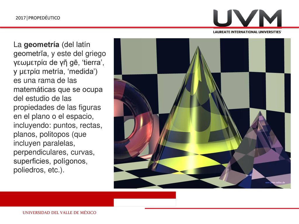 La geometría (del latín geometrĭa, y este del griego γεωμετρία de γῆ gē, ‘tierra’, y μετρία metría, ‘medida’) es una rama de las matemáticas que se ocupa del estudio de las propiedades de las figuras en el plano o el espacio, incluyendo: puntos, rectas, planos, politopos (que incluyen paralelas, perpendiculares, curvas, superficies, polígonos, poliedros, etc.).
