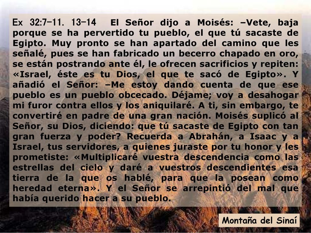 Ex 32: El Señor dijo a Moisés: –Vete, baja porque se ha pervertido tu pueblo, el que tú sacaste de Egipto. Muy pronto se han apartado del camino que les señalé, pues se han fabricado un becerro chapado en oro, se están postrando ante él, le ofrecen sacrificios y repiten: «Israel, éste es tu Dios, el que te sacó de Egipto». Y añadió el Señor: –Me estoy dando cuenta de que ese pueblo es un pueblo obcecado. Déjame; voy a desahogar mi furor contra ellos y los aniquilaré. A ti, sin embargo, te convertiré en padre de una gran nación. Moisés suplicó al Señor, su Dios, diciendo: que tú sacaste de Egipto con tan gran fuerza y poder Recuerda a Abrahán, a Isaac y a Israel, tus servidores, a quienes juraste por tu honor y les prometiste: «Multiplicaré vuestra descendencia como las estrellas del cielo y daré a vuestros descendientes esa tierra de la que os hablé, para que la posean como heredad eterna». Y el Señor se arrepintió del mal que había querido hacer a su pueblo.