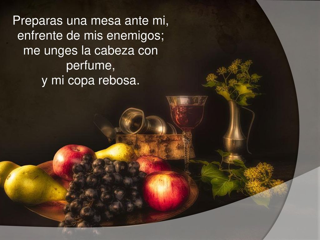 Preparas una mesa ante mi, enfrente de mis enemigos; me unges la cabeza con perfume, y mi copa rebosa.