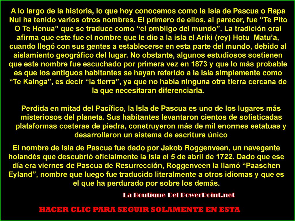 A lo largo de la historia, lo que hoy conocemos como la Isla de Pascua o Rapa Nui ha tenido varios otros nombres. El primero de ellos, al parecer, fue Te Pito O Te Henua que se traduce como el ombligo del mundo . La tradición oral afirma que este fue el nombre que le dio a la isla el Ariki (rey) Hotu Matu’a, cuando llegó con sus gentes a establecerse en esta parte del mundo, debido al aislamiento geográfico del lugar. No obstante, algunos estudiosos sostienen que este nombre fue escuchado por primera vez en 1873 y que lo más probable es que los antiguos habitantes se hayan referido a la isla simplemente como Te Kainga , es decir la tierra , ya que no había ninguna otra tierra cercana de la que necesitaran diferenciarla.