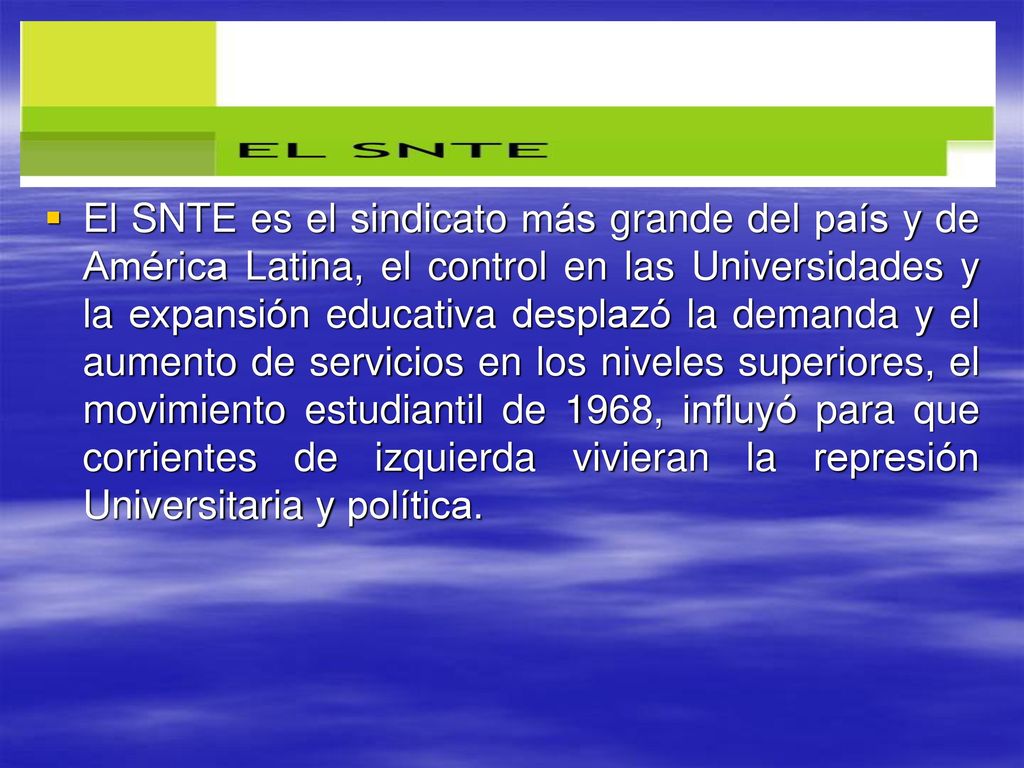 El SNTE es el sindicato más grande del país y de América Latina, el control en las Universidades y la expansión educativa desplazó la demanda y el aumento de servicios en los niveles superiores, el movimiento estudiantil de 1968, influyó para que corrientes de izquierda vivieran la represión Universitaria y política.