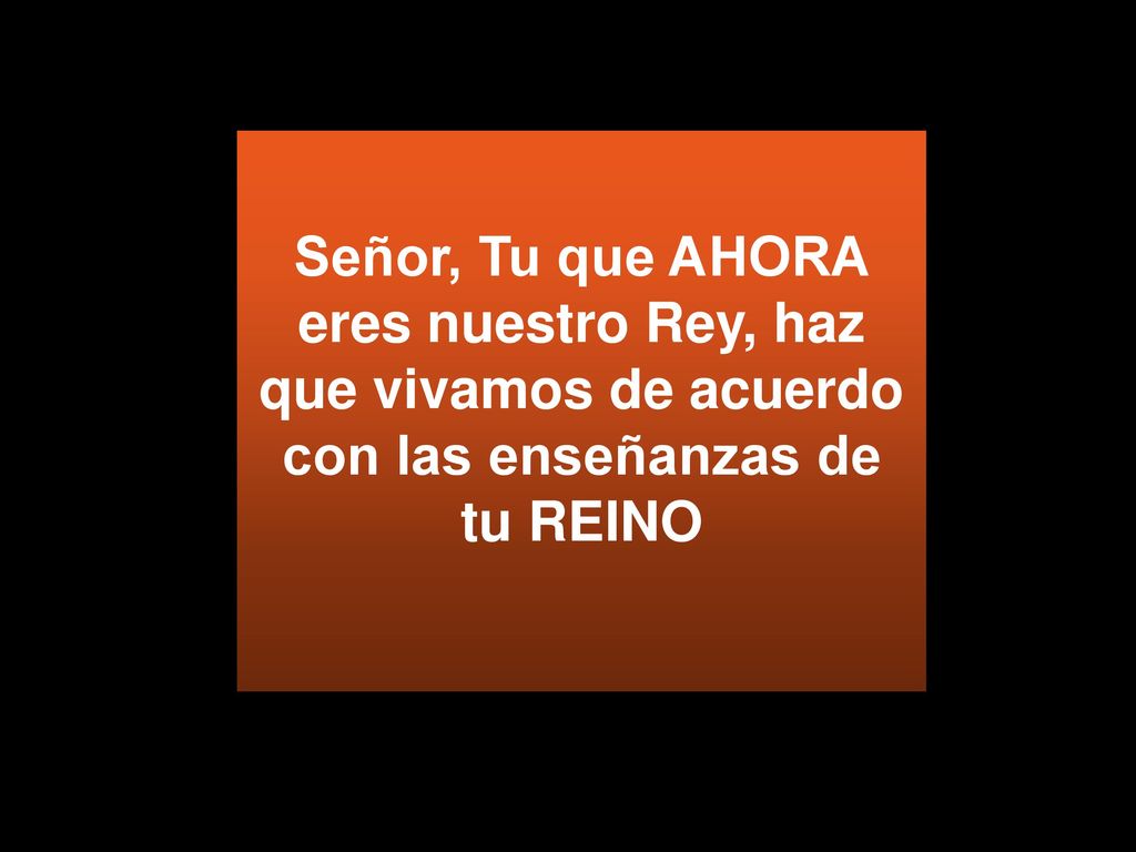 Señor, Tu que AHORA eres nuestro Rey, haz que vivamos de acuerdo con las enseñanzas de tu REINO
