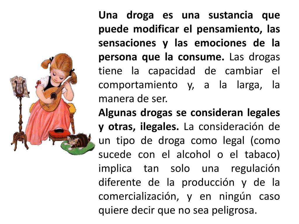 Una droga es una sustancia que puede modificar el pensamiento, las sensaciones y las emociones de la persona que la consume. Las drogas tiene la capacidad de cambiar el comportamiento y, a la larga, la manera de ser.
