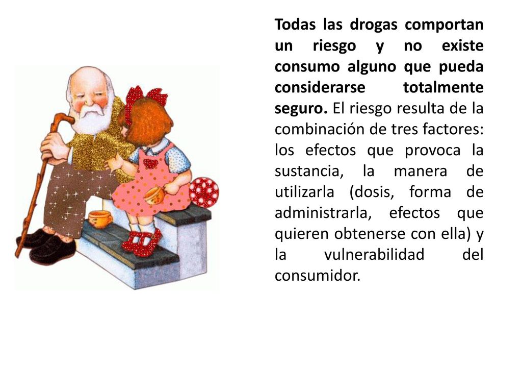 Todas las drogas comportan un riesgo y no existe consumo alguno que pueda considerarse totalmente seguro. El riesgo resulta de la combinación de tres factores: los efectos que provoca la sustancia, la manera de utilizarla (dosis, forma de administrarla, efectos que quieren obtenerse con ella) y la vulnerabilidad del consumidor.