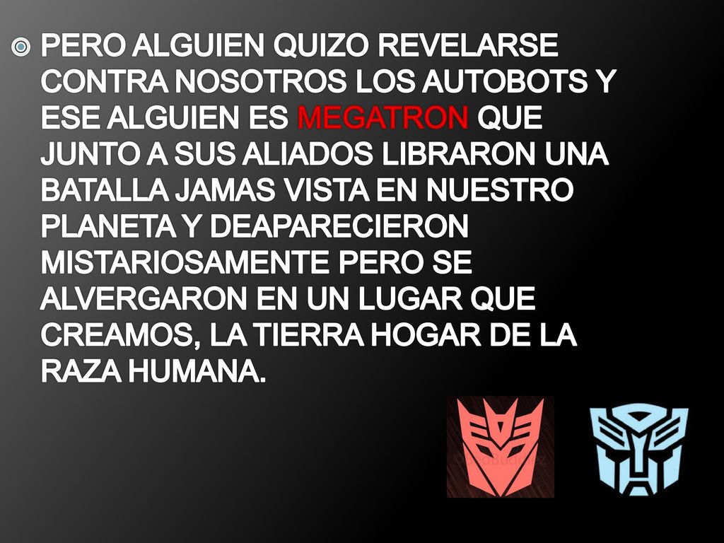 PERO ALGUIEN QUIZO REVELARSE CONTRA NOSOTROS LOS AUTOBOTS Y ESE ALGUIEN ES MEGATRON QUE JUNTO A SUS ALIADOS LIBRARON UNA BATALLA JAMAS VISTA EN NUESTRO PLANETA Y DEAPARECIERON MISTARIOSAMENTE PERO SE ALVERGARON EN UN LUGAR QUE CREAMOS, LA TIERRA HOGAR DE LA RAZA HUMANA.