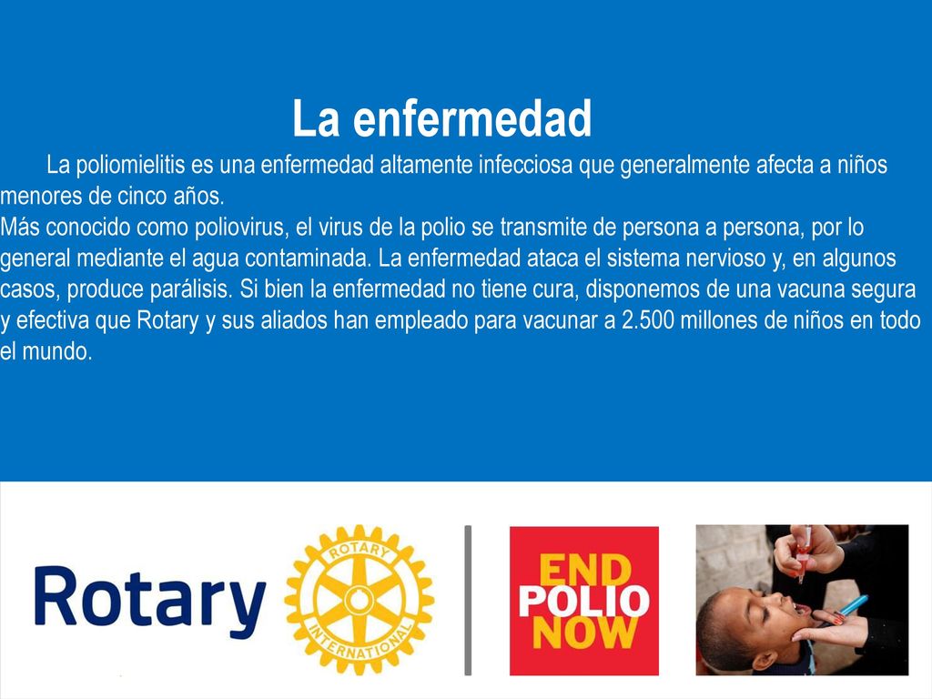 La enfermedad La poliomielitis es una enfermedad altamente infecciosa que generalmente afecta a niños menores de cinco años. Más conocido como poliovirus, el virus de la polio se transmite de persona a persona, por lo general mediante el agua contaminada. La enfermedad ataca el sistema nervioso y, en algunos casos, produce parálisis. Si bien la enfermedad no tiene cura, disponemos de una vacuna segura y efectiva que Rotary y sus aliados han empleado para vacunar a millones de niños en todo el mundo.