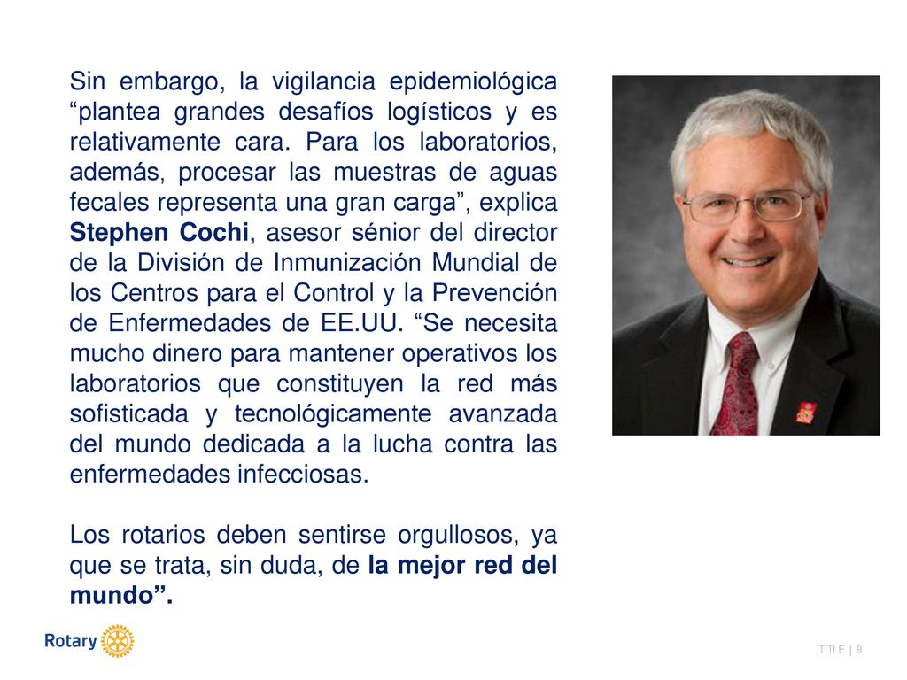 Sin embargo, la vigilancia epidemiológica plantea grandes desafíos logísticos y es relativamente cara. Para los laboratorios, además, procesar las muestras de aguas fecales representa una gran carga , explica Stephen Cochi, asesor sénior del director de la División de Inmunización Mundial de los Centros para el Control y la Prevención de Enfermedades de EE.UU. Se necesita mucho dinero para mantener operativos los laboratorios que constituyen la red más sofisticada y tecnológicamente avanzada del mundo dedicada a la lucha contra las enfermedades infecciosas.