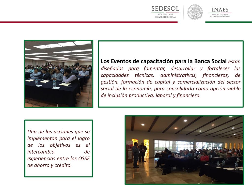Los Eventos de capacitación para la Banca Social están diseñados para fomentar, desarrollar y fortalecer las capacidades técnicas, administrativas, financieras, de gestión, formación de capital y comercialización del sector social de la economía, para consolidarlo como opción viable de inclusión productiva, laboral y financiera.