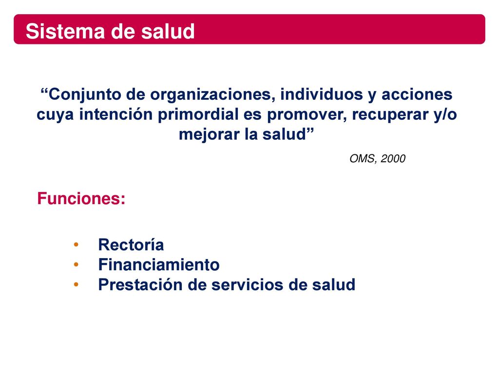Sistema de salud Conjunto de organizaciones, individuos y acciones cuya intención primordial es promover, recuperar y/o mejorar la salud