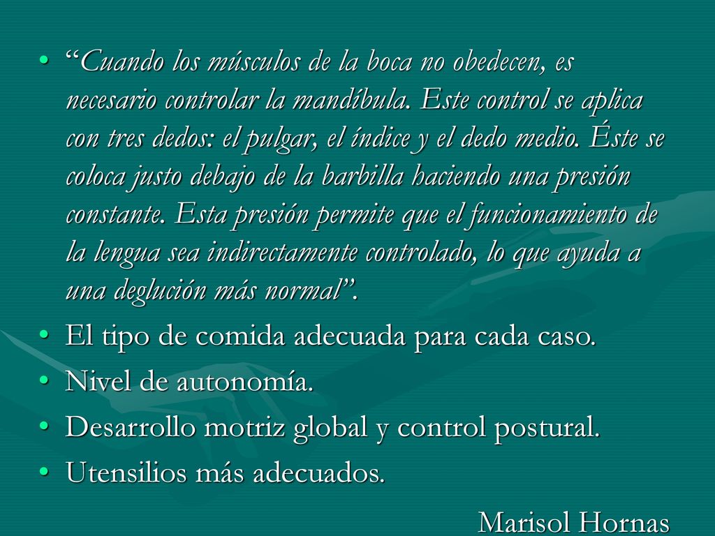Cuando los músculos de la boca no obedecen, es necesario controlar la mandíbula. Este control se aplica con tres dedos: el pulgar, el índice y el dedo medio. Éste se coloca justo debajo de la barbilla haciendo una presión constante. Esta presión permite que el funcionamiento de la lengua sea indirectamente controlado, lo que ayuda a una deglución más normal .