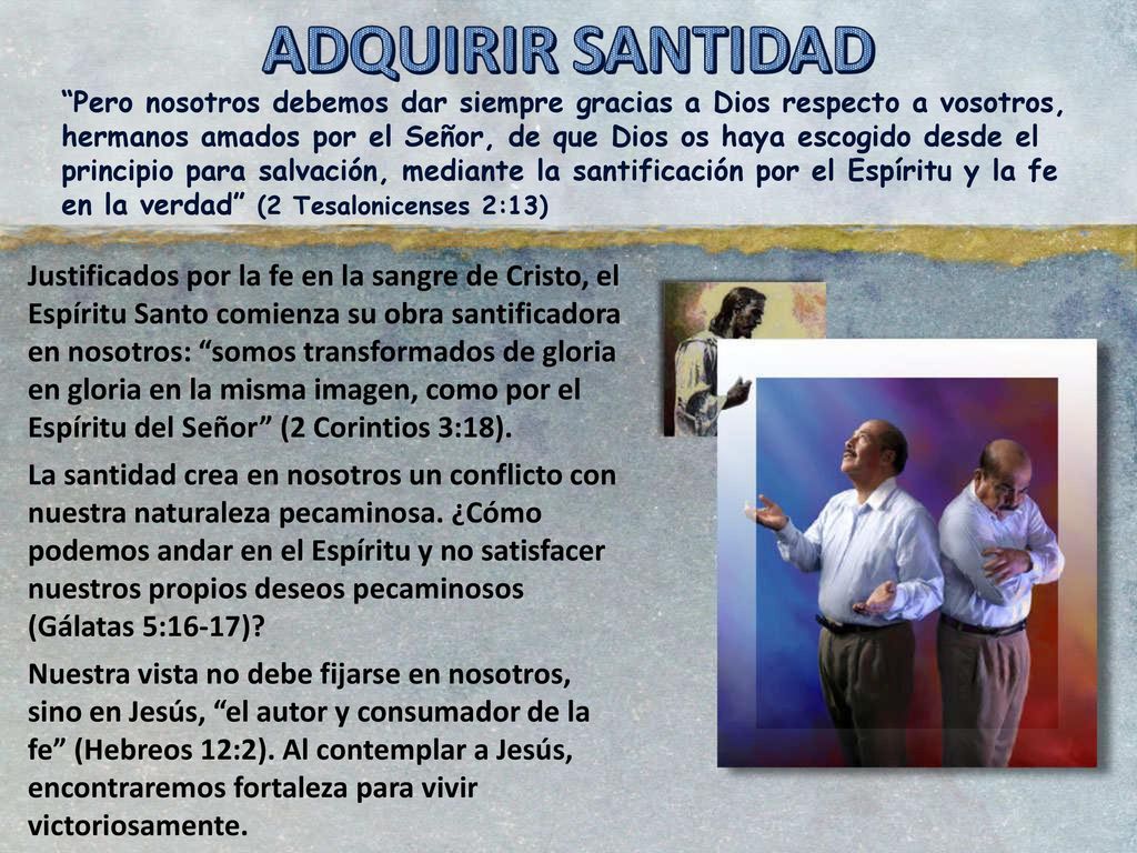 Pero nosotros debemos dar siempre gracias a Dios respecto a vosotros, hermanos amados por el Señor, de que Dios os haya escogido desde el principio para salvación, mediante la santificación por el Espíritu y la fe en la verdad (2 Tesalonicenses 2:13)