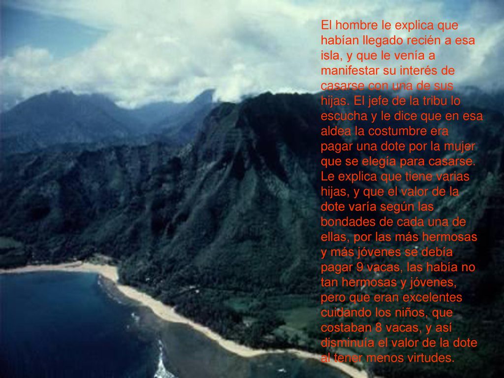 El hombre le explica que habían llegado recién a esa isla, y que le venía a manifestar su interés de casarse con una de sus hijas. El jefe de la tribu lo escucha y le dice que en esa aldea la costumbre era pagar una dote por la mujer que se elegía para casarse.