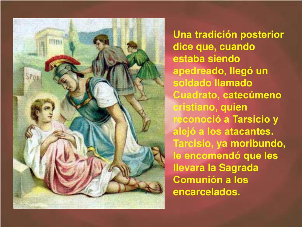Una tradición posterior dice que, cuando estaba siendo apedreado, llegó un soldado llamado Cuadrato, catecúmeno cristiano, quien reconoció a Tarsicio y alejó a los atacantes.