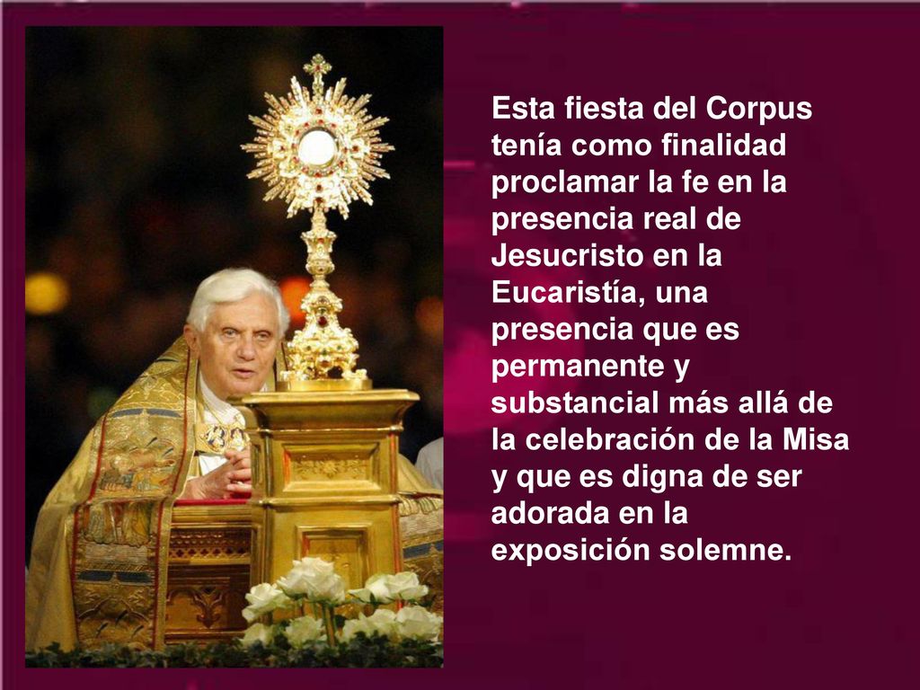 Esta fiesta del Corpus tenía como finalidad proclamar la fe en la presencia real de Jesucristo en la Eucaristía, una presencia que es permanente y substancial más allá de la celebración de la Misa y que es digna de ser adorada en la exposición solemne.