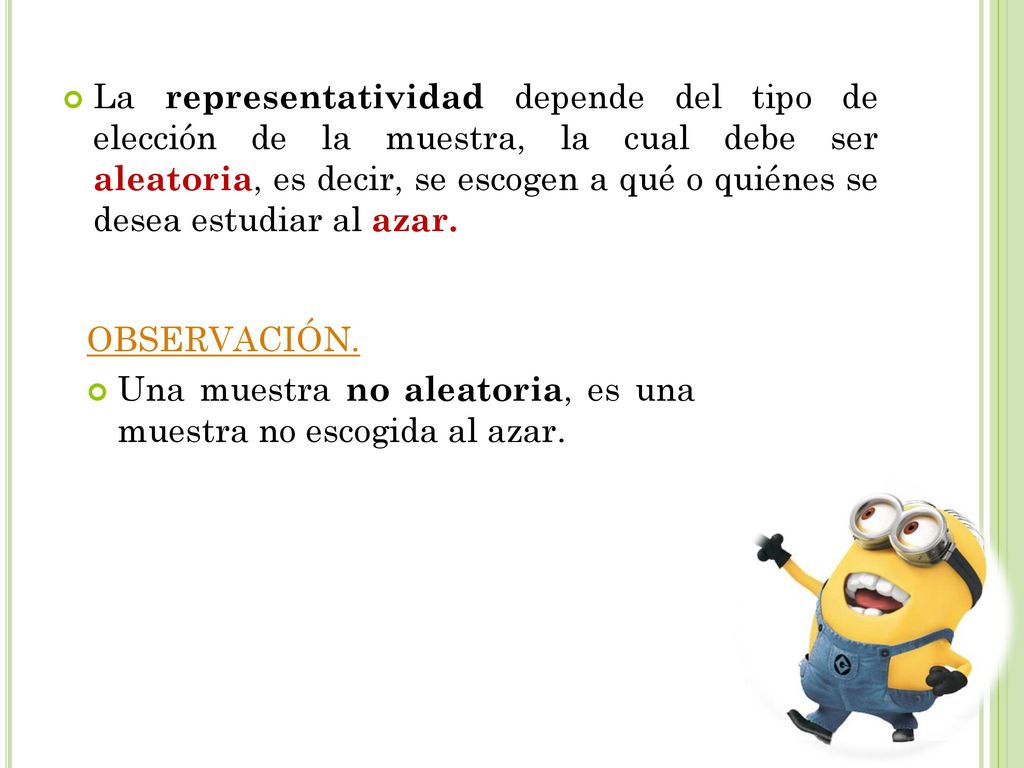 La representatividad depende del tipo de elección de la muestra, la cual debe ser aleatoria, es decir, se escogen a qué o quiénes se desea estudiar al azar.