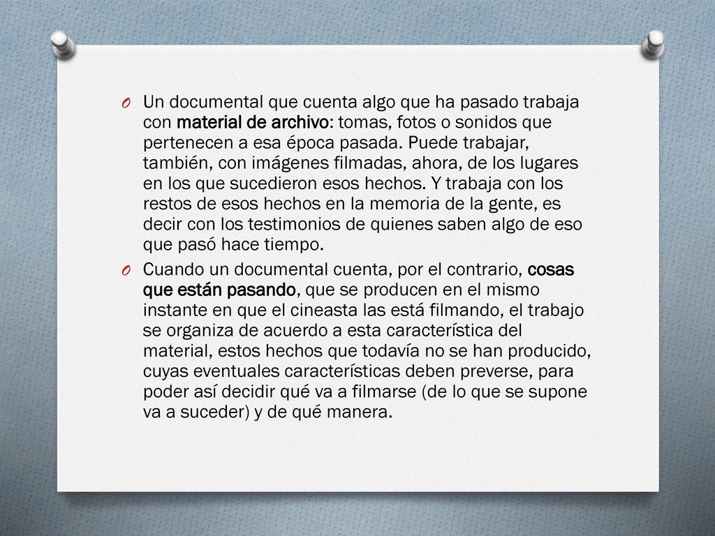 Un documental que cuenta algo que ha pasado trabaja con material de archivo: tomas, fotos o sonidos que pertenecen a esa época pasada. Puede trabajar, también, con imágenes filmadas, ahora, de los lugares en los que sucedieron esos hechos. Y trabaja con los restos de esos hechos en la memoria de la gente, es decir con los testimonios de quienes saben algo de eso que pasó hace tiempo.