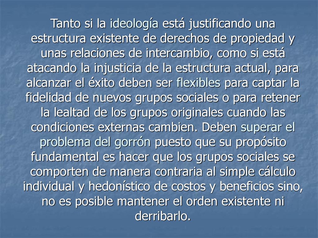 Tanto si la ideología está justificando una estructura existente de derechos de propiedad y unas relaciones de intercambio, como si está atacando la injusticia de la estructura actual, para alcanzar el éxito deben ser flexibles para captar la fidelidad de nuevos grupos sociales o para retener la lealtad de los grupos originales cuando las condiciones externas cambien. Deben superar el problema del gorrón puesto que su propósito fundamental es hacer que los grupos sociales se comporten de manera contraria al simple cálculo individual y hedonístico de costos y beneficios sino, no es posible mantener el orden existente ni derribarlo.