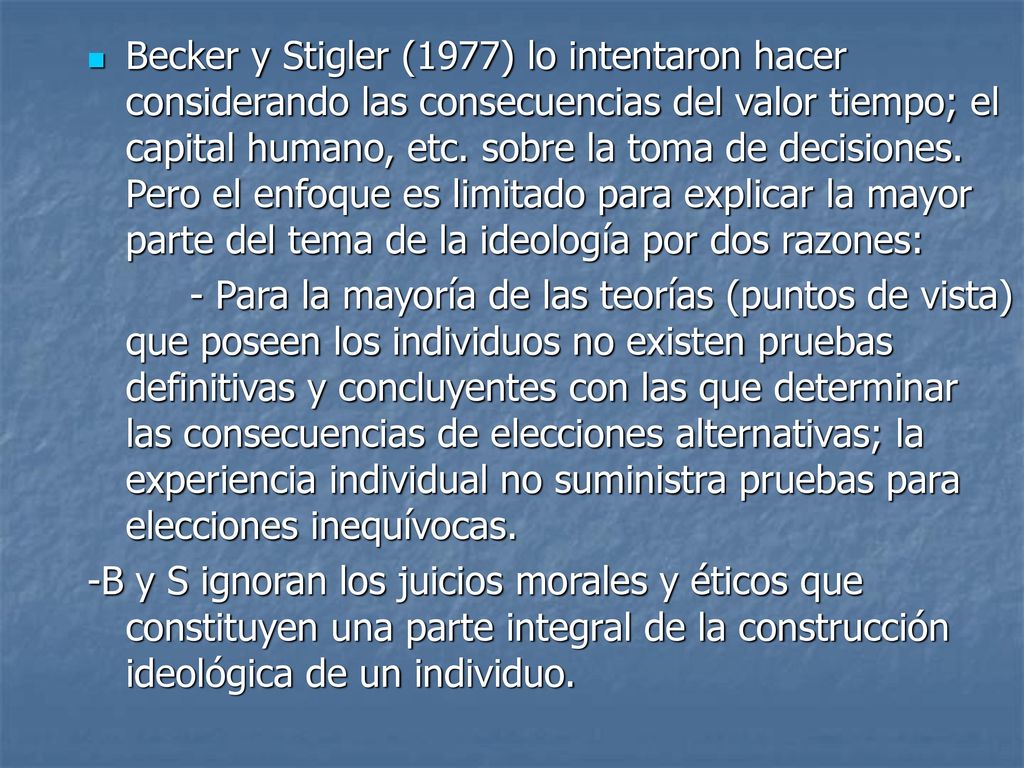 Becker y Stigler (1977) lo intentaron hacer considerando las consecuencias del valor tiempo; el capital humano, etc. sobre la toma de decisiones. Pero el enfoque es limitado para explicar la mayor parte del tema de la ideología por dos razones: