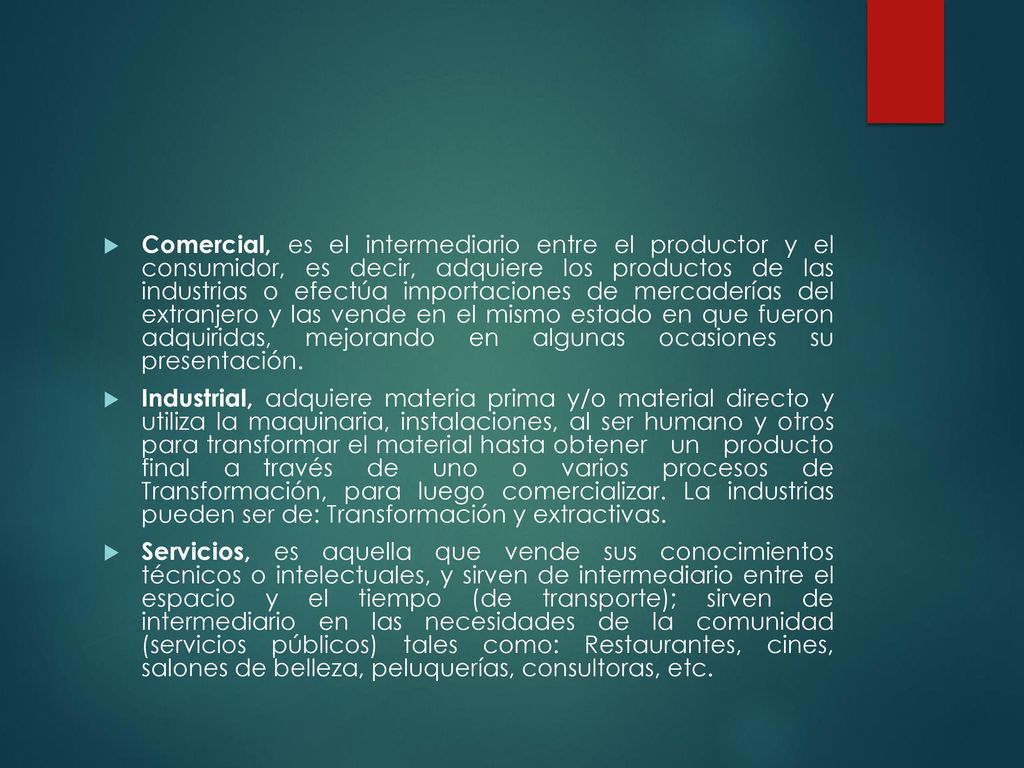Comercial, es el intermediario entre el productor y el consumidor, es decir, adquiere los productos de las industrias o efectúa importaciones de mercaderías del extranjero y las vende en el mismo estado en que fueron adquiridas, mejorando en algunas ocasiones su presentación.