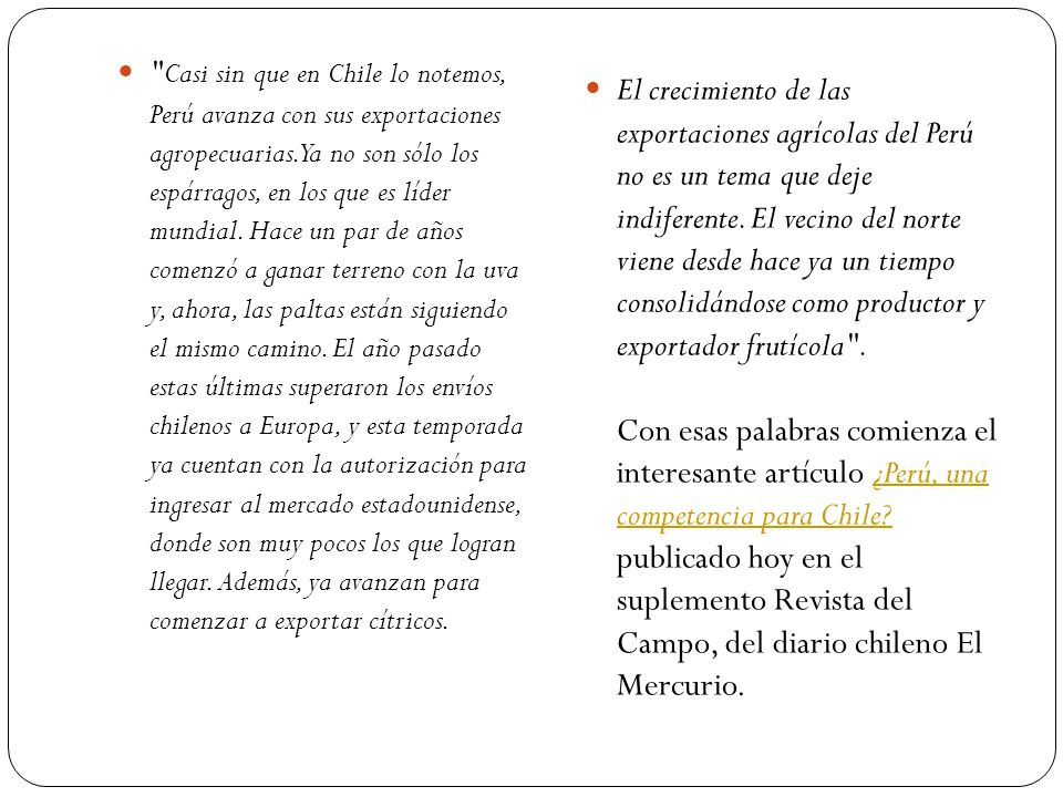 Casi sin que en Chile lo notemos, Perú avanza con sus exportaciones agropecuarias. Ya no son sólo los espárragos, en los que es líder mundial. Hace un par de años comenzó a ganar terreno con la uva y, ahora, las paltas están siguiendo el mismo camino. El año pasado estas últimas superaron los envíos chilenos a Europa, y esta temporada ya cuentan con la autorización para ingresar al mercado estadounidense, donde son muy pocos los que logran llegar. Además, ya avanzan para comenzar a exportar cítricos.