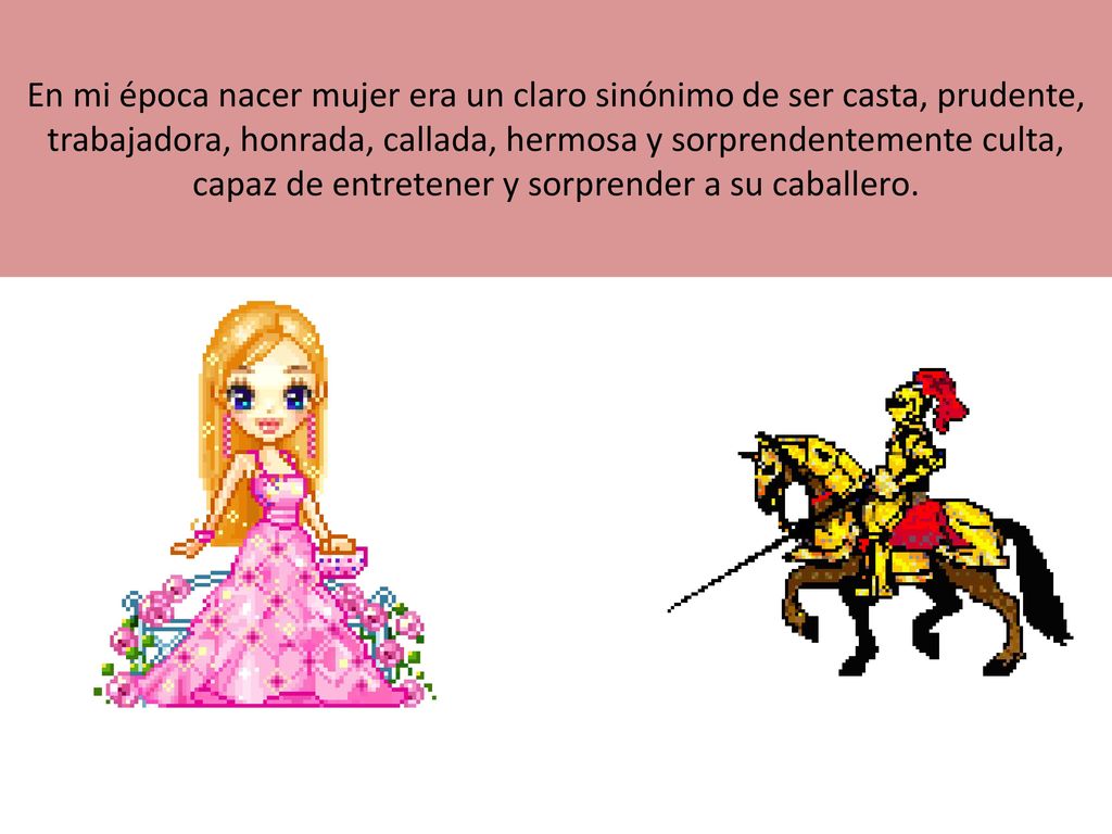 En mi época nacer mujer era un claro sinónimo de ser casta, prudente, trabajadora, honrada, callada, hermosa y sorprendentemente culta, capaz de entretener y sorprender a su caballero.